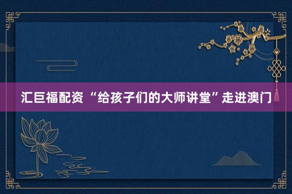 汇巨福配资 “给孩子们的大师讲堂”走进澳门