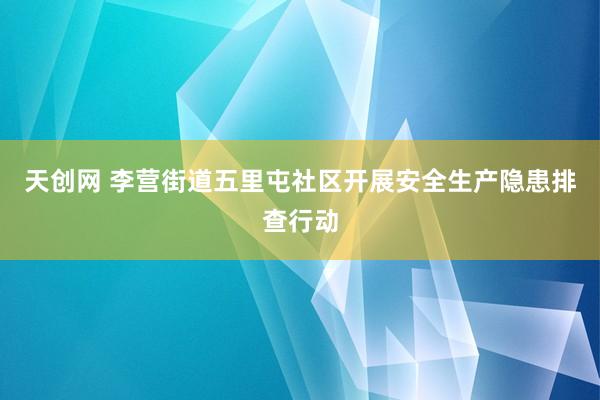 天创网 李营街道五里屯社区开展安全生产隐患排查行动