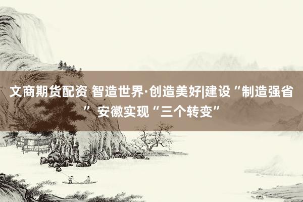 文商期货配资 智造世界·创造美好|建设“制造强省” 安徽实现“三个转变”