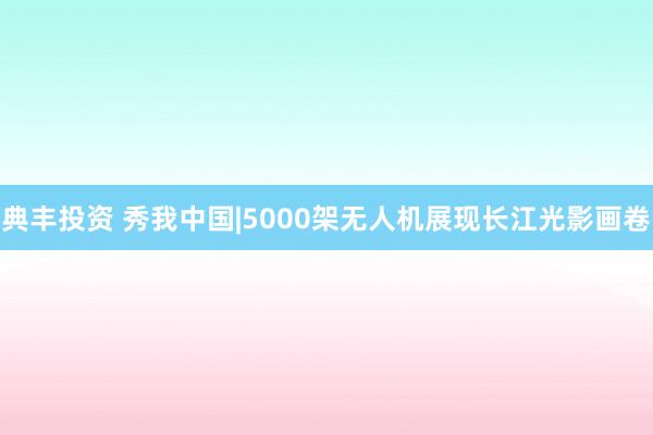 典丰投资 秀我中国|5000架无人机展现长江光影画卷