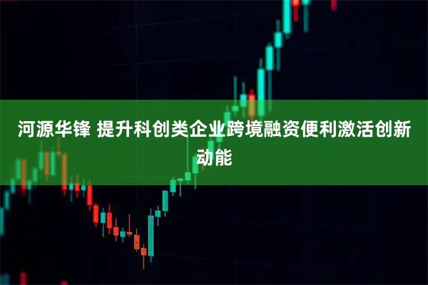 河源华锋 提升科创类企业跨境融资便利激活创新动能