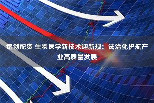 铭创配资 生物医学新技术迎新规：法治化护航产业高质量发展