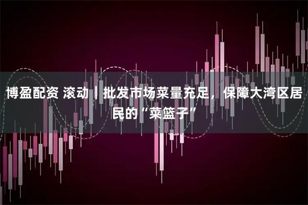 博盈配资 滚动｜批发市场菜量充足，保障大湾区居民的“菜篮子”