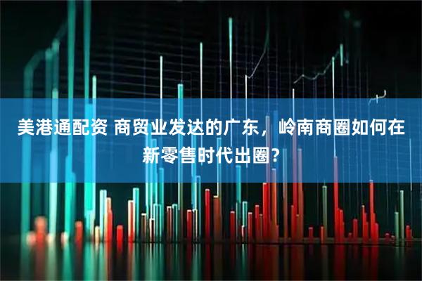 美港通配资 商贸业发达的广东，岭南商圈如何在新零售时代出圈？