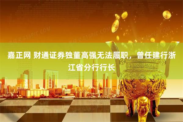 嘉正网 财通证券独董高强无法履职,曾任建行浙江省分行行长