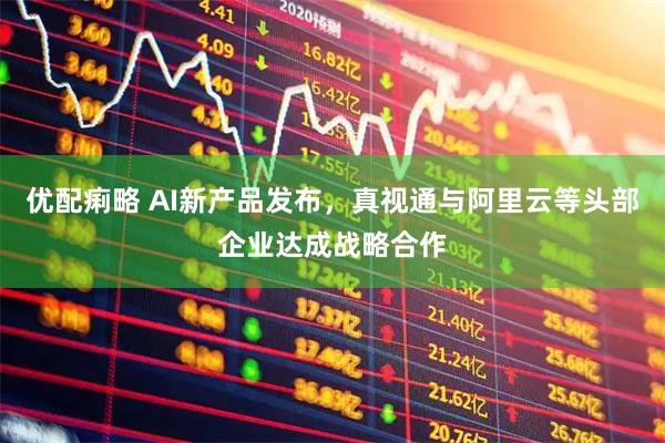 优配痢略 AI新产品发布，真视通与阿里云等头部企业达成战略合作