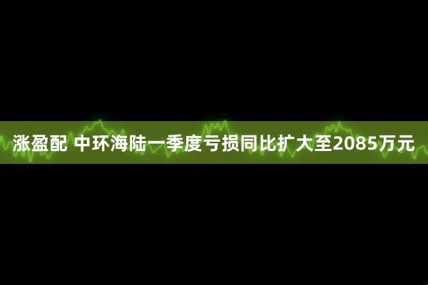 涨盈配 中环海陆一季度亏损同比扩大至2085万元