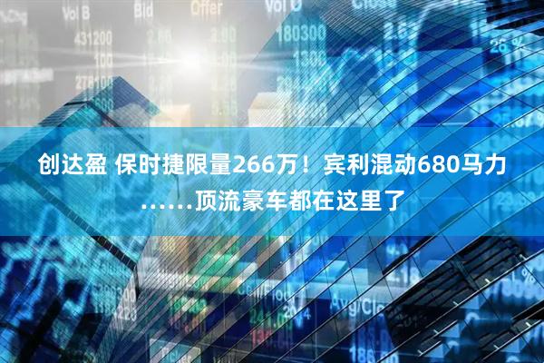 创达盈 保时捷限量266万！宾利混动680马力……顶流豪车都在这里了