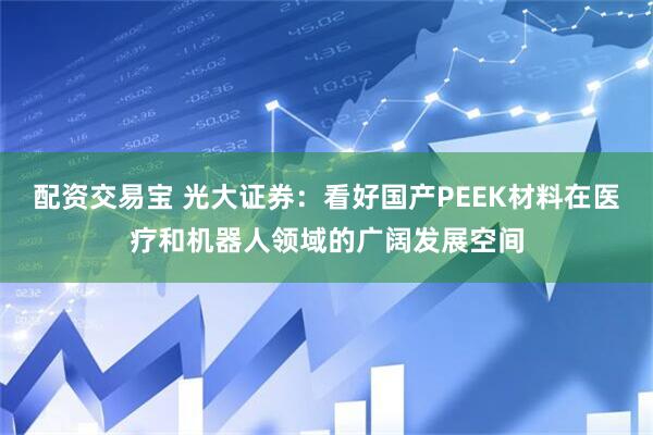 配资交易宝 光大证券：看好国产PEEK材料在医疗和机器人领域的广阔发展空间