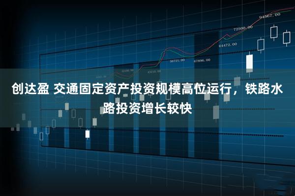 创达盈 交通固定资产投资规模高位运行，铁路水路投资增长较快