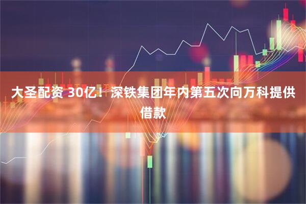 大圣配资 30亿！深铁集团年内第五次向万科提供借款
