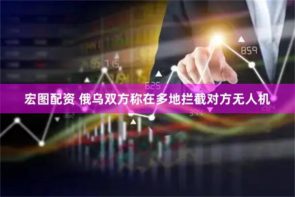 宏图配资 俄乌双方称在多地拦截对方无人机