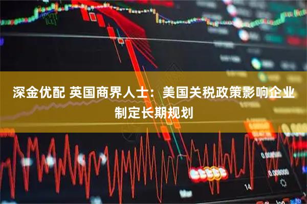 深金优配 英国商界人士：美国关税政策影响企业制定长期规划