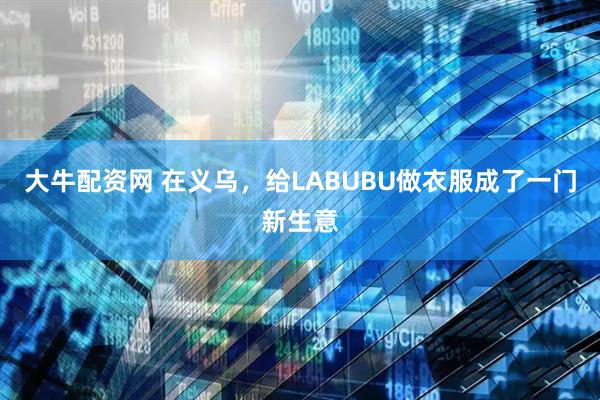 大牛配资网 在义乌，给LABUBU做衣服成了一门新生意
