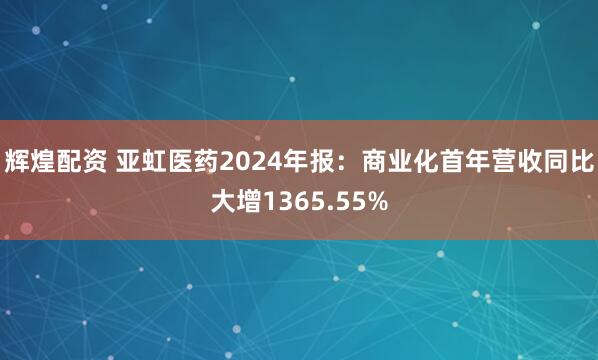 辉煌配资 亚虹医药2024年报：商业化首年营收同比大增1365.55%