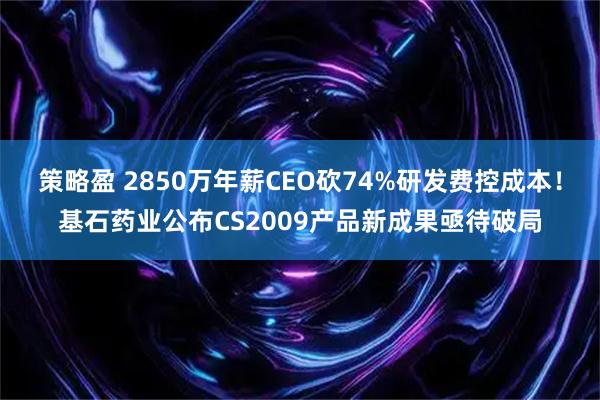 策略盈 2850万年薪CEO砍74%研发费控成本！基石药业公布CS2009产品新成果亟待破局