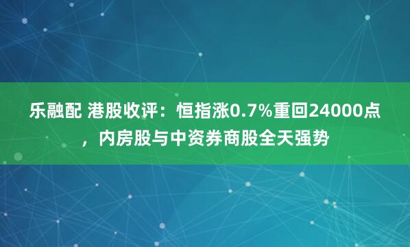 乐融配 港股收评：恒指涨0.7%重回24000点，内房股与中资券商股全天强势