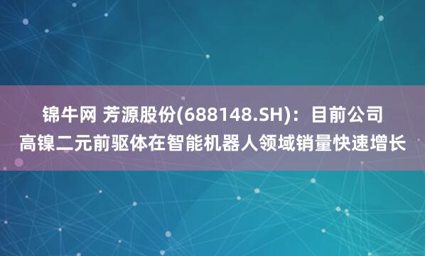 锦牛网 芳源股份(688148.SH)：目前公司高镍二元前驱体在智能机器人领域销量快速增长