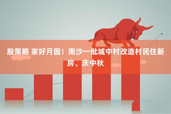 股策略 家好月圆！南沙一批城中村改造村民住新房、庆中秋