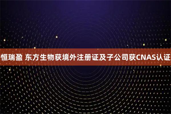 恒瑞盈 东方生物获境外注册证及子公司获CNAS认证