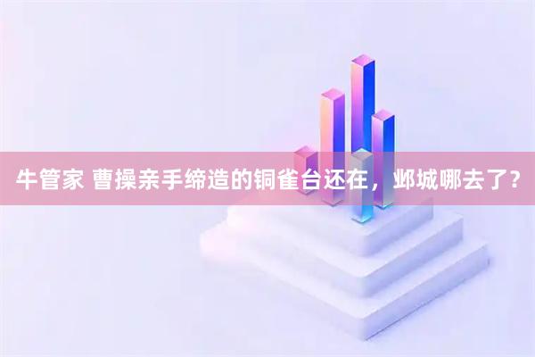 牛管家 曹操亲手缔造的铜雀台还在，邺城哪去了？