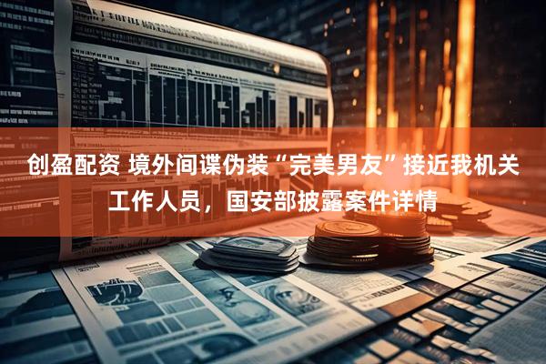 创盈配资 境外间谍伪装“完美男友”接近我机关工作人员，国安部披露案件详情
