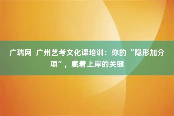 广瑞网  广州艺考文化课培训：你的 “隐形加分项”，藏着上岸的关键