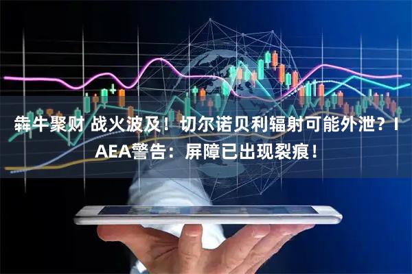 犇牛聚财 战火波及！切尔诺贝利辐射可能外泄？IAEA警告：屏障已出现裂痕！