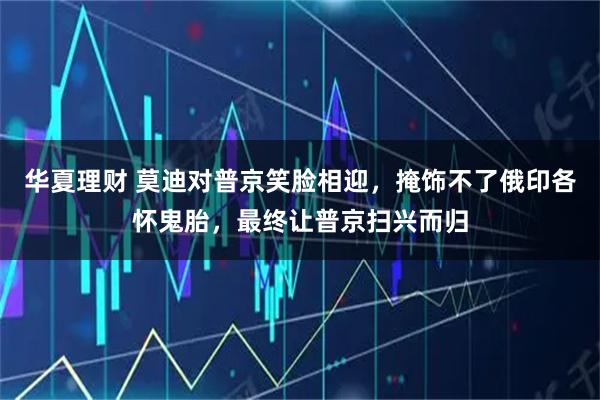 华夏理财 莫迪对普京笑脸相迎，掩饰不了俄印各怀鬼胎，最终让普京扫兴而归