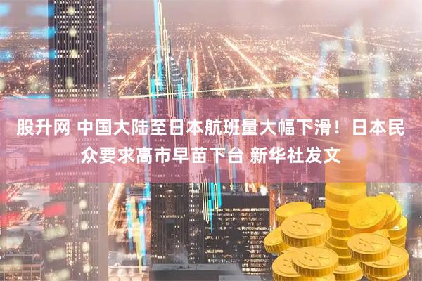 股升网 中国大陆至日本航班量大幅下滑！日本民众要求高市早苗下台 新华社发文