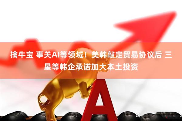 擒牛宝 事关AI等领域！美韩敲定贸易协议后 三星等韩企承诺加大本土投资