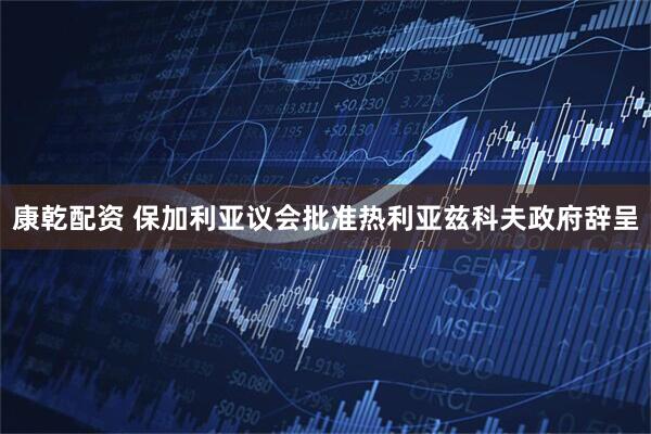 康乾配资 保加利亚议会批准热利亚兹科夫政府辞呈