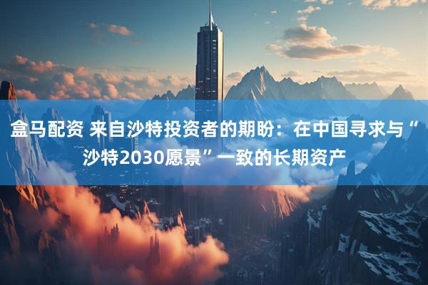 盒马配资 来自沙特投资者的期盼：在中国寻求与“沙特2030愿景”一致的长期资产