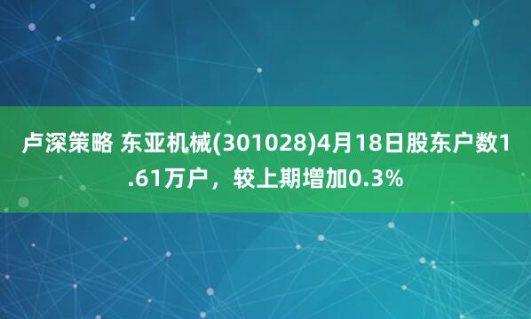 卢深策略 东亚机械(301028)4月18日股东户数1.61万户,较上期增加0.3%