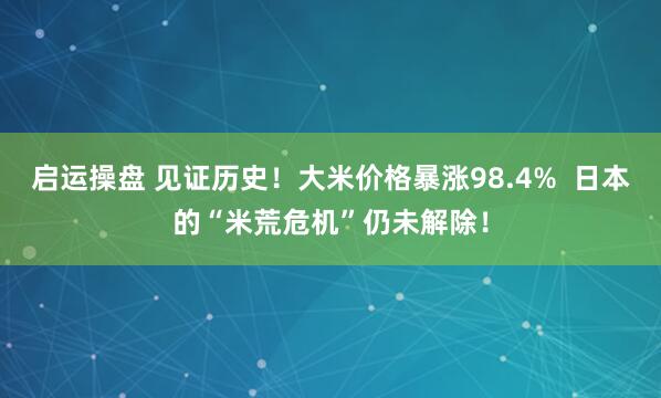启运操盘 见证历史!大米价格暴涨98.4% 日本的“米荒危机”仍未解除!