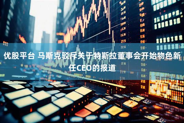 优股平台 马斯克驳斥关于特斯拉董事会开始物色新任CEO的报道