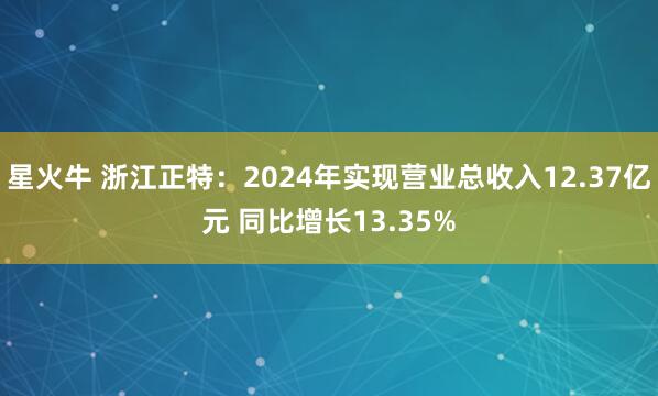 星火牛 浙江正特：2024年实现营业总收入12.37亿元 同比增长13.35%