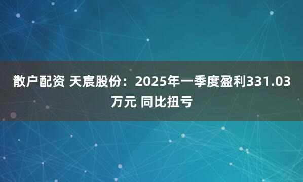散户配资 天宸股份：2025年一季度盈利331.03万元 同比扭亏