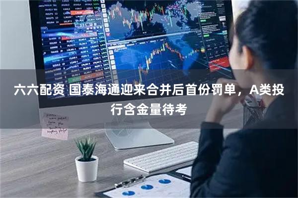 六六配资 国泰海通迎来合并后首份罚单，A类投行含金量待考