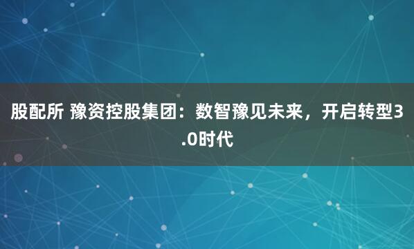 股配所 豫资控股集团：数智豫见未来，开启转型3.0时代