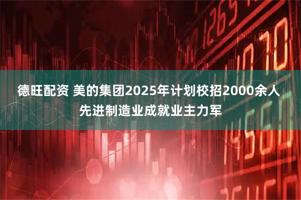 德旺配资 美的集团2025年计划校招2000余人 先进制造业成就业主力军