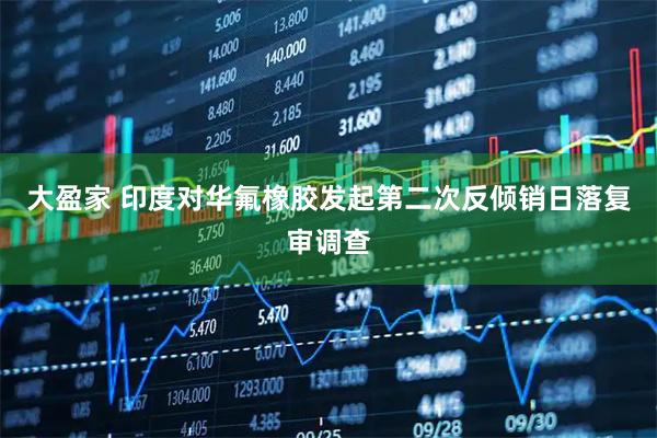 大盈家 印度对华氟橡胶发起第二次反倾销日落复审调查