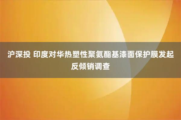 沪深投 印度对华热塑性聚氨酯基漆面保护膜发起反倾销调查