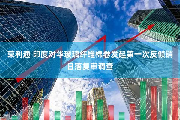 荣利通 印度对华玻璃纤维棉卷发起第一次反倾销日落复审调查