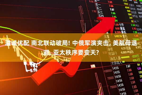 溢诚优配 南北联动破局! 中俄军演夹击, 美航母退避, 亚太秩序要变天?
