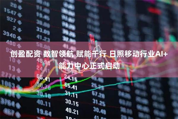 创盈配资 数智领航 赋能千行 日照移动行业AI+能力中心正式启动