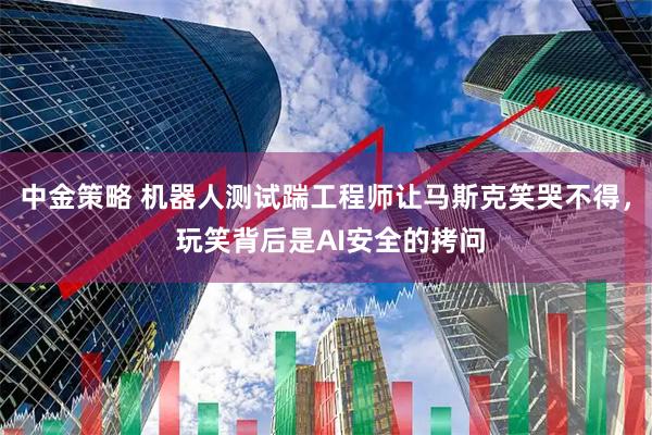中金策略 机器人测试踹工程师让马斯克笑哭不得, 玩笑背后是AI安全的拷问