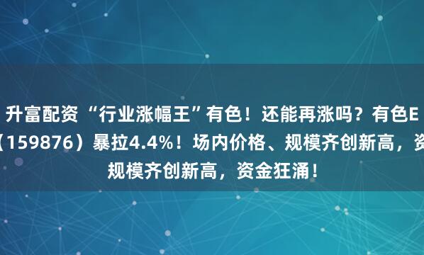 升富配资 “行业涨幅王”有色！还能再涨吗？有色ETF华宝（159876）暴拉4.4%！场内价格、规模齐创新高，资金狂涌！