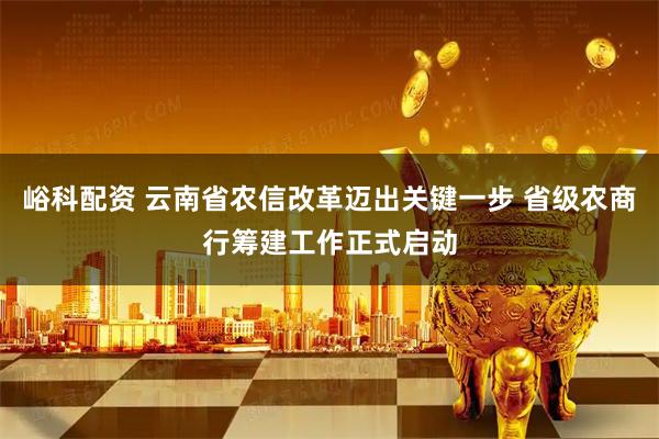 峪科配资 云南省农信改革迈出关键一步 省级农商行筹建工作正式启动