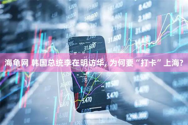 海龟网 韩国总统李在明访华, 为何要“打卡”上海?